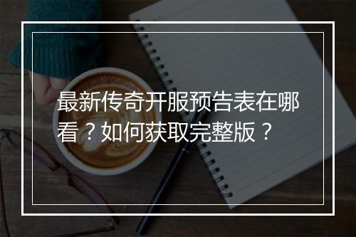 最新传奇开服预告表在哪看？如何获取完整版？