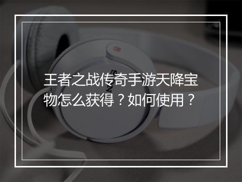 王者之战传奇手游天降宝物怎么获得？如何使用？