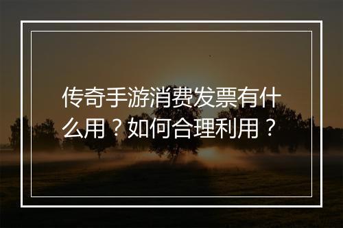 传奇手游消费发票有什么用？如何合理利用？