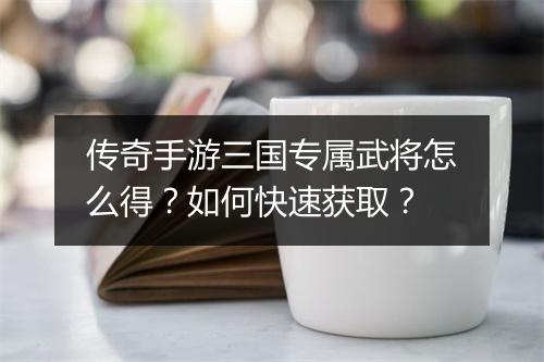 传奇手游三国专属武将怎么得？如何快速获取？