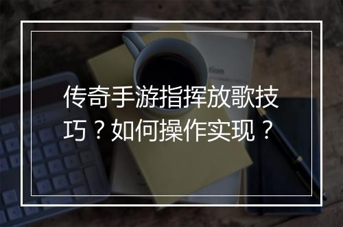 传奇手游指挥放歌技巧？如何操作实现？