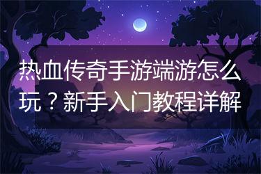 热血传奇手游端游怎么玩?新手入门教程详解