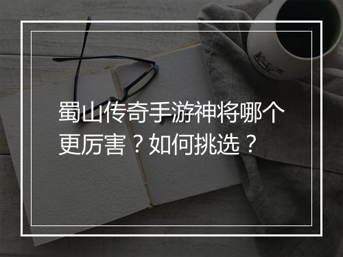 蜀山传奇手游神将哪个更厉害？如何挑选？