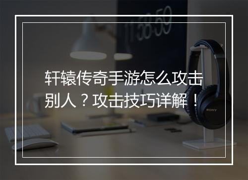 轩辕传奇手游怎么攻击别人？攻击技巧详解！