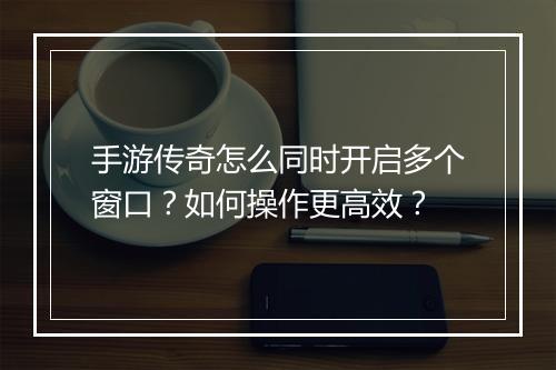 手游传奇怎么同时开启多个窗口？如何操作更高效？