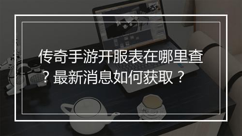 传奇手游开服表在哪里查？最新消息如何获取？