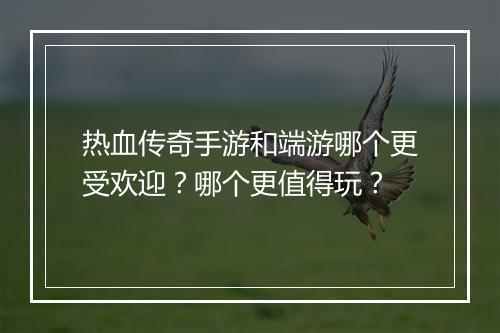 热血传奇手游和端游哪个更受欢迎？哪个更值得玩？