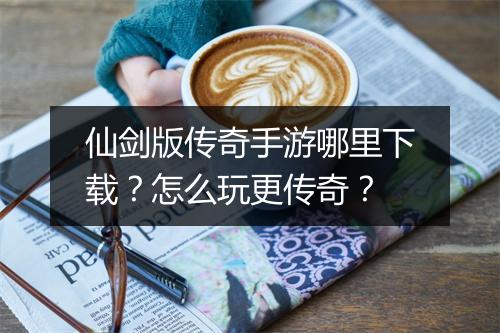 仙剑版传奇手游哪里下载？怎么玩更传奇？