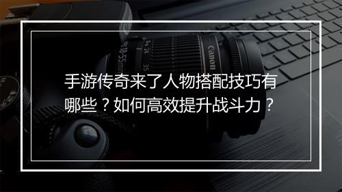手游传奇来了人物搭配技巧有哪些？如何高效提升战斗力？