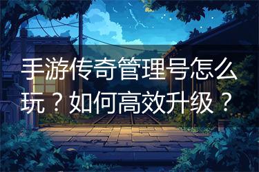 手游传奇管理号怎么玩？如何高效升级？