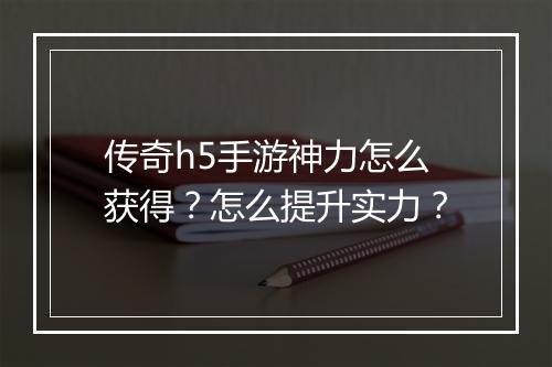 传奇h5手游神力怎么获得？怎么提升实力？