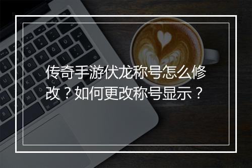 传奇手游伏龙称号怎么修改？如何更改称号显示？