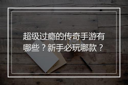 超级过瘾的传奇手游有哪些？新手必玩哪款？