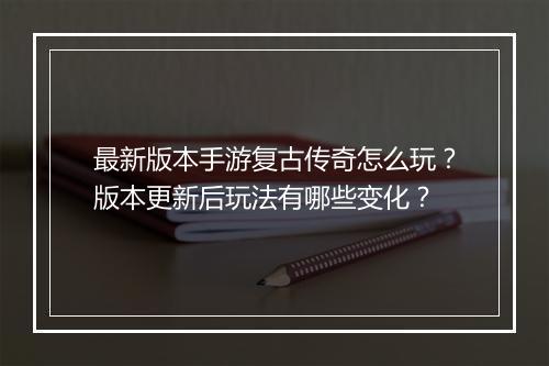 最新版本手游复古传奇怎么玩？版本更新后玩法有哪些变化？