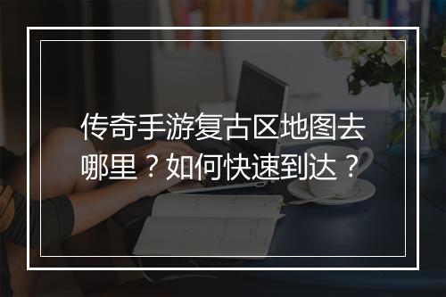 传奇手游复古区地图去哪里？如何快速到达？