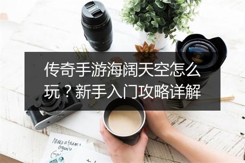 传奇手游海阔天空怎么玩？新手入门攻略详解