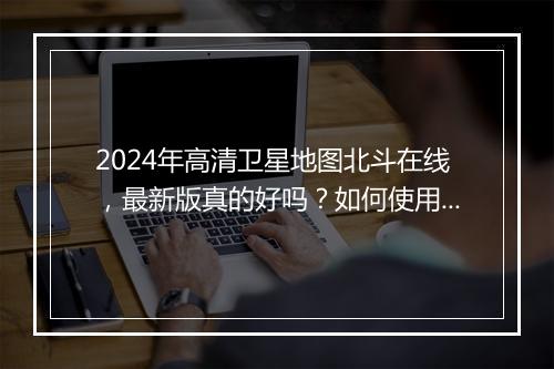 2024年高清卫星地图北斗在线，最新版真的好吗？如何使用？