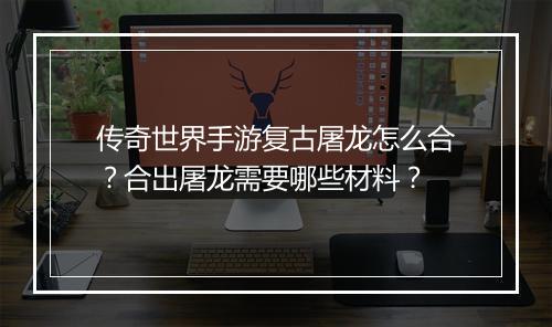传奇世界手游复古屠龙怎么合？合出屠龙需要哪些材料？