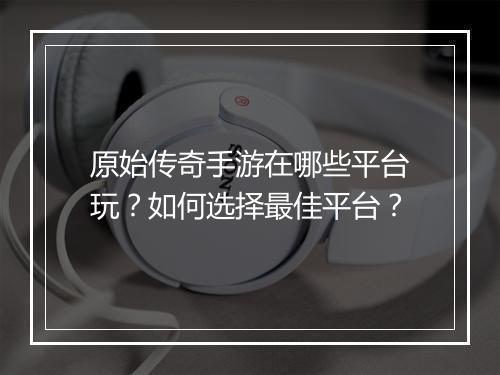原始传奇手游在哪些平台玩？如何选择最佳平台？