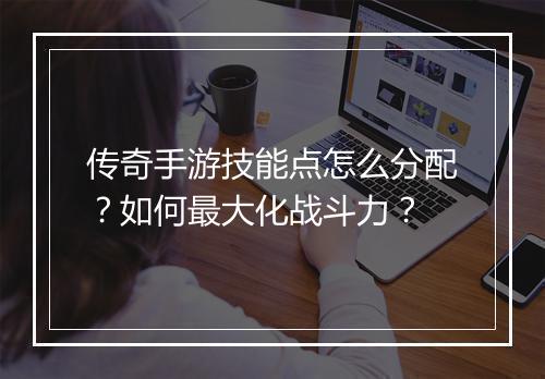 传奇手游技能点怎么分配？如何最大化战斗力？