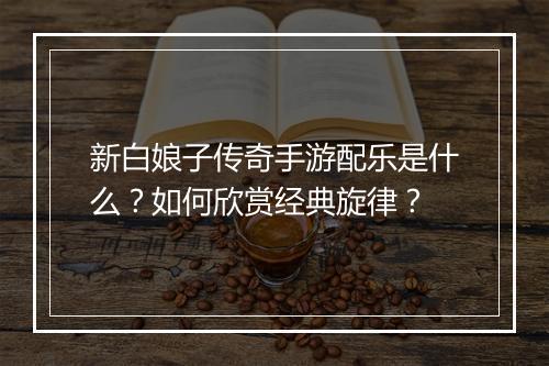 新白娘子传奇手游配乐是什么？如何欣赏经典旋律？