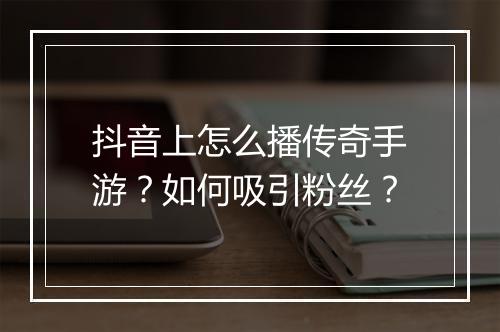 抖音上怎么播传奇手游？如何吸引粉丝？