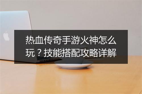 热血传奇手游火神怎么玩？技能搭配攻略详解