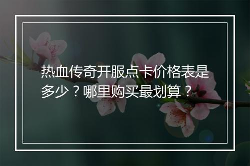 热血传奇开服点卡价格表是多少？哪里购买最划算？