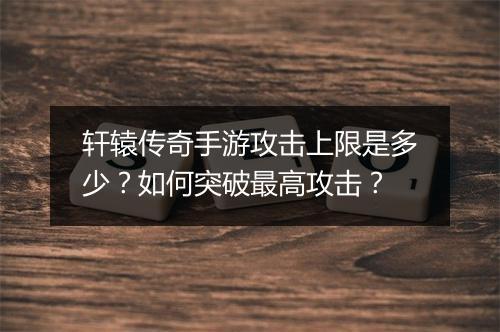 轩辕传奇手游攻击上限是多少？如何突破最高攻击？