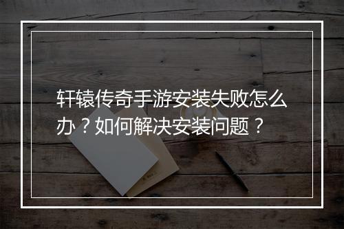 轩辕传奇手游安装失败怎么办？如何解决安装问题？