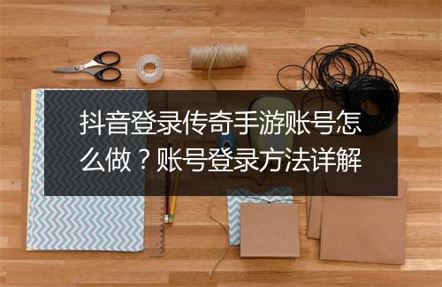 抖音登录传奇手游账号怎么做？账号登录方法详解