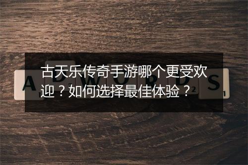 古天乐传奇手游哪个更受欢迎？如何选择最佳体验？