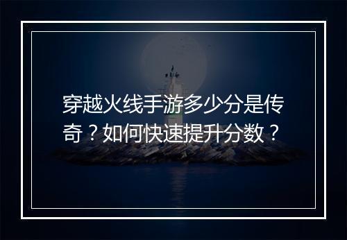 穿越火线手游多少分是传奇？如何快速提升分数？