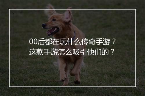 00后都在玩什么传奇手游？这款手游怎么吸引他们的？