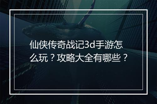 仙侠传奇战记3d手游怎么玩？攻略大全有哪些？