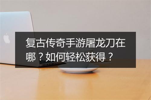 复古传奇手游屠龙刀在哪？如何轻松获得？