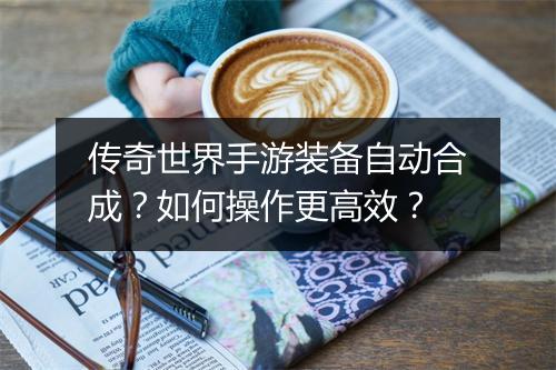 传奇世界手游装备自动合成？如何操作更高效？