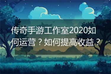 传奇手游工作室2020如何运营？如何提高收益？