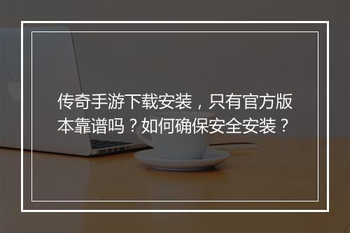 传奇手游下载安装，只有官方版本靠谱吗？如何确保安全安装？