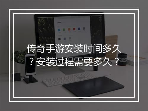 传奇手游安装时间多久？安装过程需要多久？