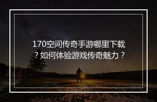 170空间传奇手游哪里下载？如何体验游戏传奇魅力？