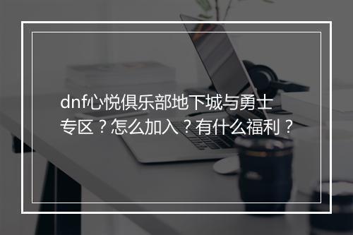 dnf心悦俱乐部地下城与勇士专区？怎么加入？有什么福利？
