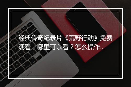 经典传奇纪录片《荒野行动》免费观看，哪里可以看？怎么操作？