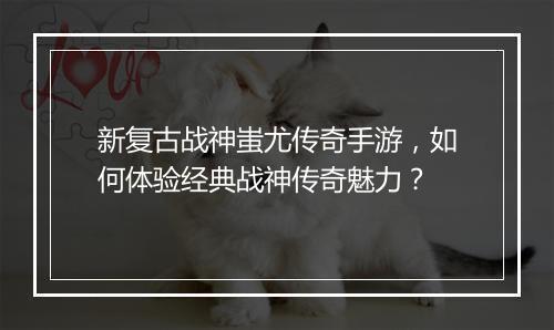 新复古战神蚩尤传奇手游，如何体验经典战神传奇魅力？