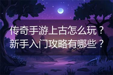 传奇手游上古怎么玩？新手入门攻略有哪些？