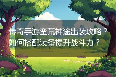 传奇手游蛮荒神途出装攻略？如何搭配装备提升战斗力？