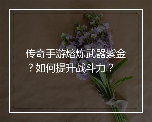 传奇手游熔炼武器紫金？如何提升战斗力？