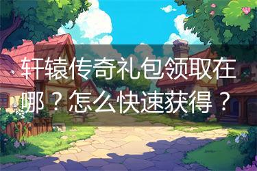 轩辕传奇礼包领取在哪？怎么快速获得？