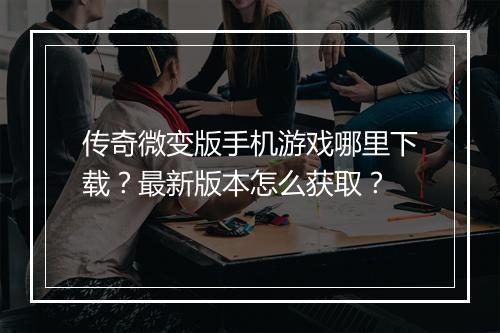 传奇微变版手机游戏哪里下载？最新版本怎么获取？