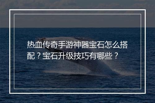 热血传奇手游神器宝石怎么搭配？宝石升级技巧有哪些？